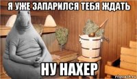 я уже запарился тебя ждать ну нахер