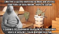 смотрит в щёлку нюрочка на мою фигурочку, пригрожу ей пальчиком - нюра, не балуй, а давай в предбанничке выпьем по стаканчику квасу и запьём с тобой жаркий поцелуй