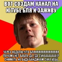 вот создам канал на ютубе бля и заживу через неделю:что бляяяяяяяяяяяяяяя почему нет бабла да где сукаааааааа!? снимать не буду бандикам сука уебу