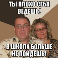 ты плохо себя ведешь! в школу больше не пойдешь!