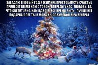 загадаю в новый год я желание простое: пусть счастье принесет время нам с тобою. впереди у нас - любовь, та, что светит ярко. нам вдвоем все время быть - лучше нет подарка! олег ты в моих мыслях!! твоя вера венера) 