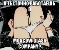 а ты точно работаешь в moscow glass company?