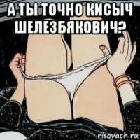 а ты точно кисыч шелезбякович? 