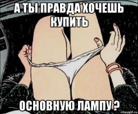 а ты правда хочешь купить основную лампу ?