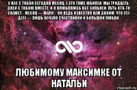 у нас с тобой сегодня месяц, а это тоже юбилей. мы тридцать дней с тобою вместе, и я влюбляюсь всё сильней. путь кто-то скажет: «месяц — мало!», но ведь известно нам двоим, что эта дата — лишь начало счастливой и большой любви. любимому максимке от натальи