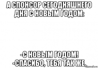 а спонсор сегодняшнего дня с новым годом: -с новым годом! -спасибо, тебя так же.