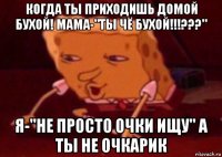 когда ты приходишь домой бухой! мама-"ты чё бухой!!!???" я-"не просто очки ищу" а ты не очкарик