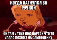 когда нагнулся за ручкой ой там у тебя под партой что то упало похоже на самооценку