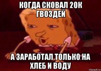 когда сковал 20к гвоздей а заработал только на хлеб и воду