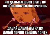 когда пытаешься срать но ни чё не получается кричишь давай давай детка ну давай почни вышла почти