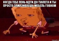 когда тебе лень идти до туалета и ты просто замазиваешь мебель говном 