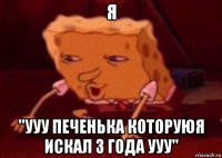 я "ууу печенька которуюя искал 3 года ууу"