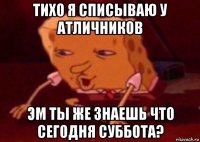 тихо я списываю у атличников эм ты же знаешь что сегодня суббота?