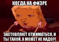 когда на физре застовляют отжиматься, и ты такой, а может не надо?!