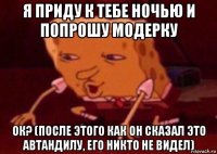 я приду к тебе ночью и попрошу модерку ок? (после этого как он сказал это автандилу, его никто не видел)