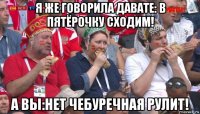 я же говорила давате: в пятёрочку сходим! а вы:нет чебуречная рулит!