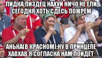 лидка:пиздец нахуй ничо не ели сегодня хоть сдесь пожрём анька(в красном):ну в принцепе хавхав я согласна нам пойдёт