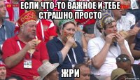 если что-то важное и тебе страшно просто жри