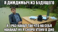 я димдимыч из будущего я 1 раз какал так что на себя накакал ну я скоро утону в дно