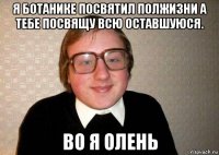 я ботанике посвятил полжизни а тебе посвящу всю оставшуюся. во я олень