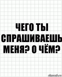 чего ты спрашиваешь меня? о Чём?