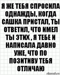 я же тебя спросила однажды, когда сашка пристал, ты ответил, что имел ты этих , я тебе и написала давно уже, что по позитиву тебя отличаю