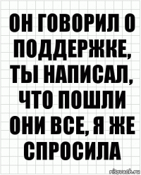 он говорил о поддержке, ты написал, что пошли они все, я же спросила