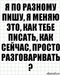 я по разному пишу, я меняю это, как тебе писать, как сейчас, просто разговаривать ?