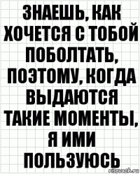 знаешь, как хочется с тобой поболтать, поэтому, когда выдаются такие моменты, я ими пользуюсь