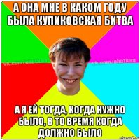 а она мне в каком году была куликовская битва а я ей тогда, когда нужно было, в то время когда должно было