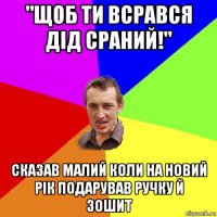 "щоб ти всрався дід сраний!" сказав малий коли на новий рік подарував ручку й зошит