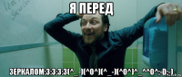 я перед зеркалом:3:3:3:3(^_-)(^o^)(^_-)(^o^)^_^^o^:-d;-)