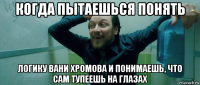 когда пытаешься понять логику вани хромова и понимаешь, что сам тупеешь на глазах