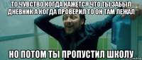 то чувство когда кажется что ты забыл дневник а когда проверил то он там лежал но потом ты пропустил школу