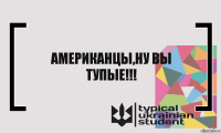 АМЕРИКАНЦЫ,НУ ВЫ ТУПЫЕ!!!