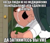 когда люди не из медицинских выкладывают, что сдали все зачёты да заткнитесь вы уже