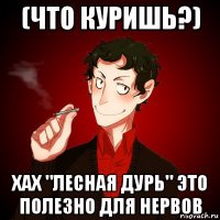 (что куришь?) хах "лесная дурь" это полезно для нервов