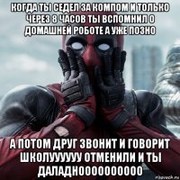 когда ты седел за компом и только через 8 часов ты вспомнил о домашней роботе а уже позно а потом друг звонит и говорит школуууууу отменили и ты даладноооооооооо