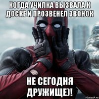 когда училка вызвала к доске и прозвенел звонок не сегодня дружище)!