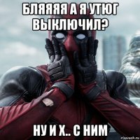 бляяяя а я утюг выключил? ну и х.. с ним