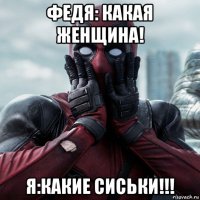 федя: какая женщина! я:какие сиськи!!!