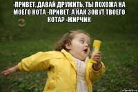 -привет, давай дружить, ты похожа на моего кота -привет, а как зовут твоего кота? -жирчик 