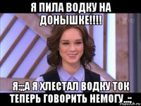 я пила водку на донышке!!!! я:;;а я хлестал водку ток теперь говорить немогу..:;