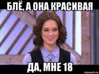 блё, а она красивая да, мне 18