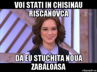 voi stati in chisinau riscanovca da eu stuchita noua zabaloasa