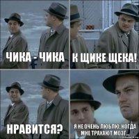 Чика - чика К щике щека! Нравится? Я не очень люблю, когда мне трахают мозг...