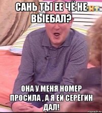 сань ты ее чё не выебал? она у меня номер просила , а я ей серёгин дал!