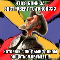 что я блин за экстраверт то такой??? который с людьми толком общаться не умеет!!!