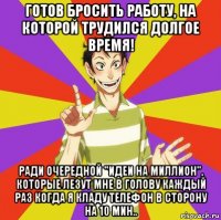 готов бросить работу, на которой трудился долгое время! ради очередной "идеи на миллион", которые лезут мне в голову каждый раз когда я кладу телефон в сторону на 10 мин..