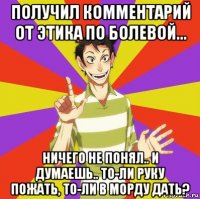 получил комментарий от этика по болевой... ничего не понял.. и думаешь.. то-ли руку пожать, то-ли в морду дать?